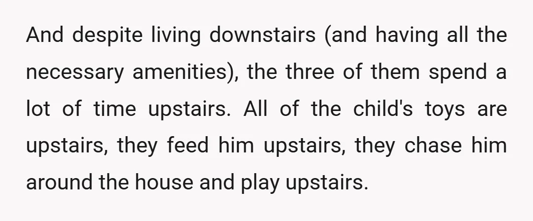 And despite living downstairs (and having all the necessary amenities), the three of them spend a lot of time upstairs. All of the child's toys are upstairs, they feed him...