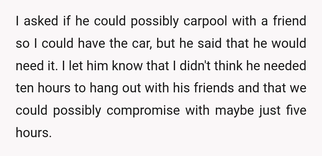 I asked if he could possibly carpool with a friend so I could have the car, but he said that he would need it. I let him know that I...