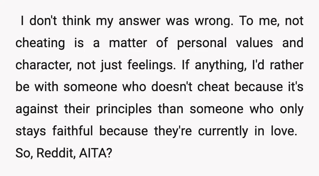 ​ I don't think my answer was wrong. To me, not cheating is a matter of personal values and character, not just feelings. If anything, I'd rather be with someone...