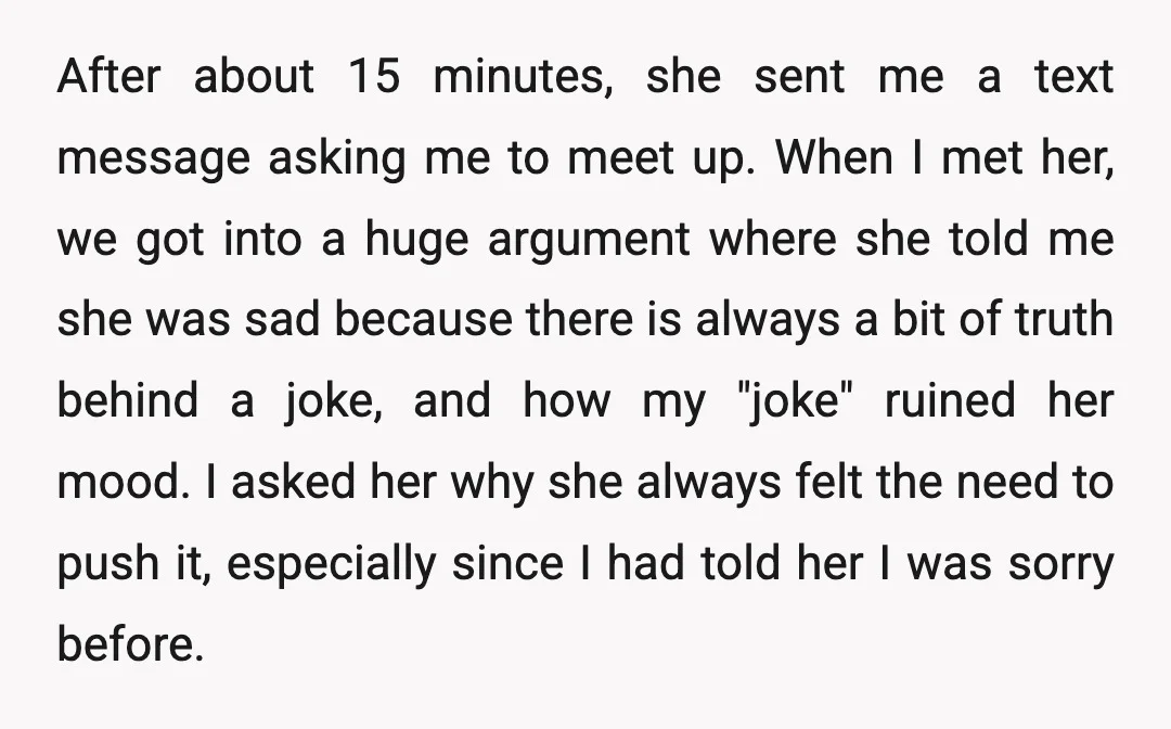 I told her I was sorry, but she didn't accept my apology. She told me how that hurt her feelings and that I shouldn't be telling jokes like that. I...