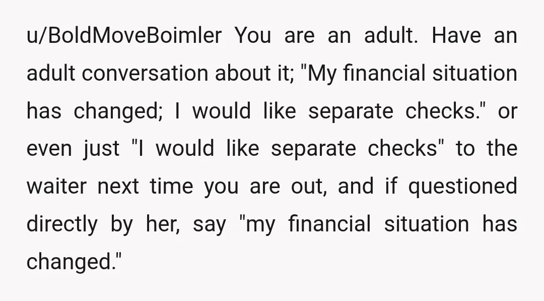 u/BoldMoveBoimler You are an adult. Have an adult conversation about it; "My financial situation has changed; I would like separate checks." or even just "I would like separate checks" to...