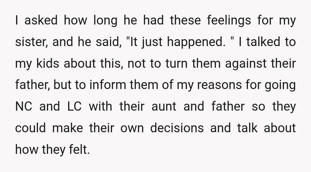 I asked how long he had these feelings for my sister, and he said, "It just happened. " I talked to my kids about this, not to turn them against...