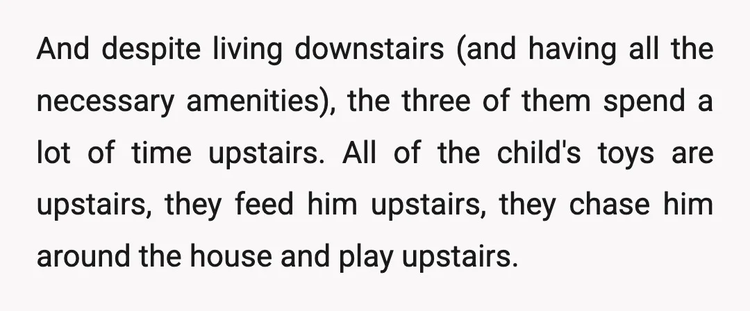 And despite living downstairs (and having all the necessary amenities), the three of them spend a lot of time upstairs. All of the child's toys are upstairs, they feed him...
