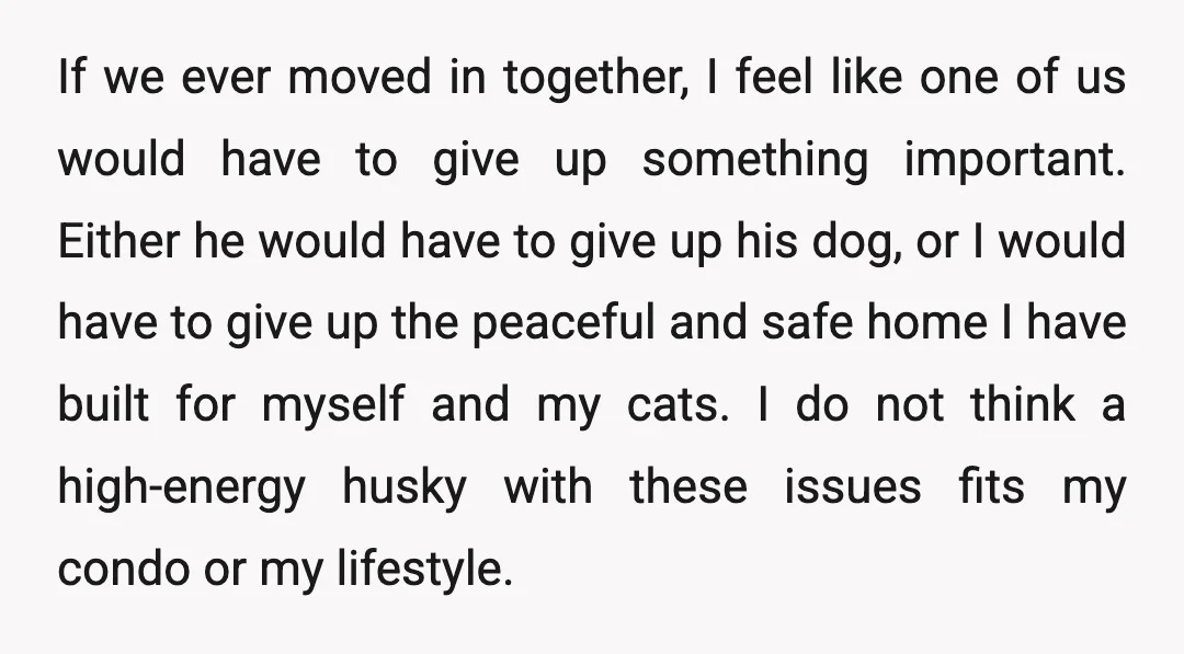If we ever moved in together, I feel like one of us would have to give up something important. Either he would have to give up his dog, or I...