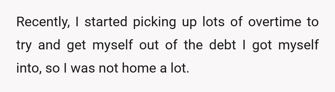 Recently, I started picking up lots of overtime to try and get myself out of the debt I got myself into, so I was not home a lot.