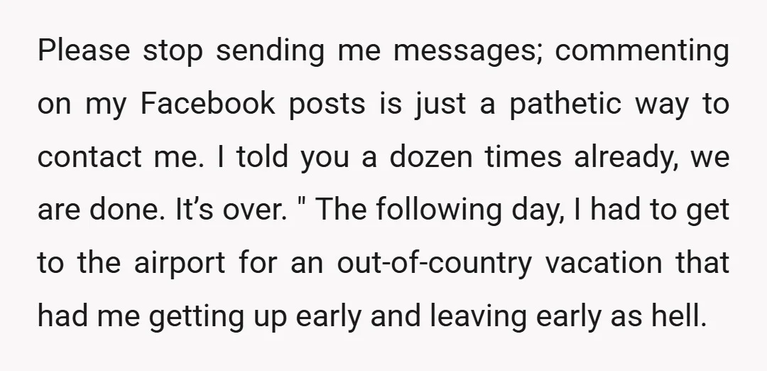 Please stop sending me messages; commenting on my Facebook posts is just a pathetic way to contact me. I told you a dozen times already, we are done. It’s over....