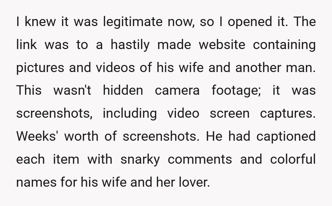 I knew it was legitimate now, so I opened it. The link was to a hastily made website containing pictures and videos of his wife and another man. This wasn't...