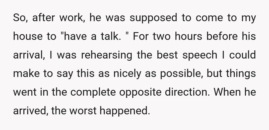 So, after work, he was supposed to come to my house to "have a talk. " For two hours before his arrival, I was rehearsing the best speech I could...