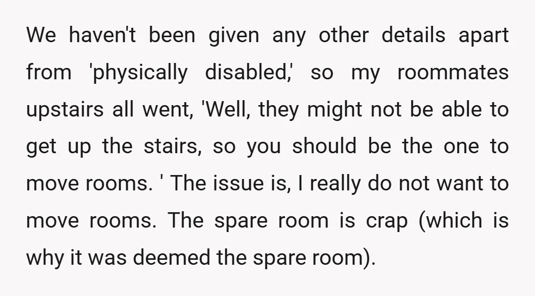We haven't been given any other details apart from 'physically disabled,' so my roommates upstairs all went, 'Well, they might not be able to get up the stairs, so you...
