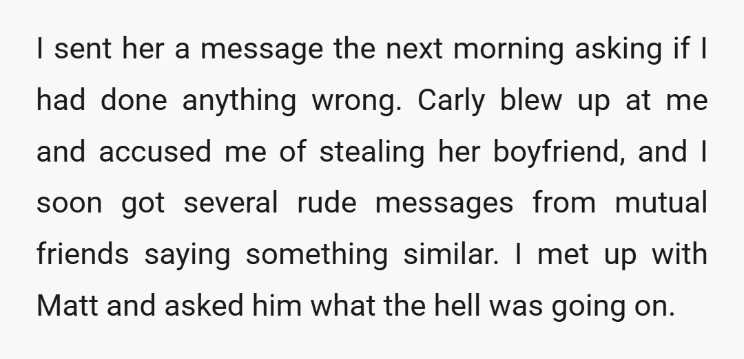I sent her a message the next morning asking if I had done anything wrong. Carly blew up at me and accused me of stealing her boyfriend, and I soon...