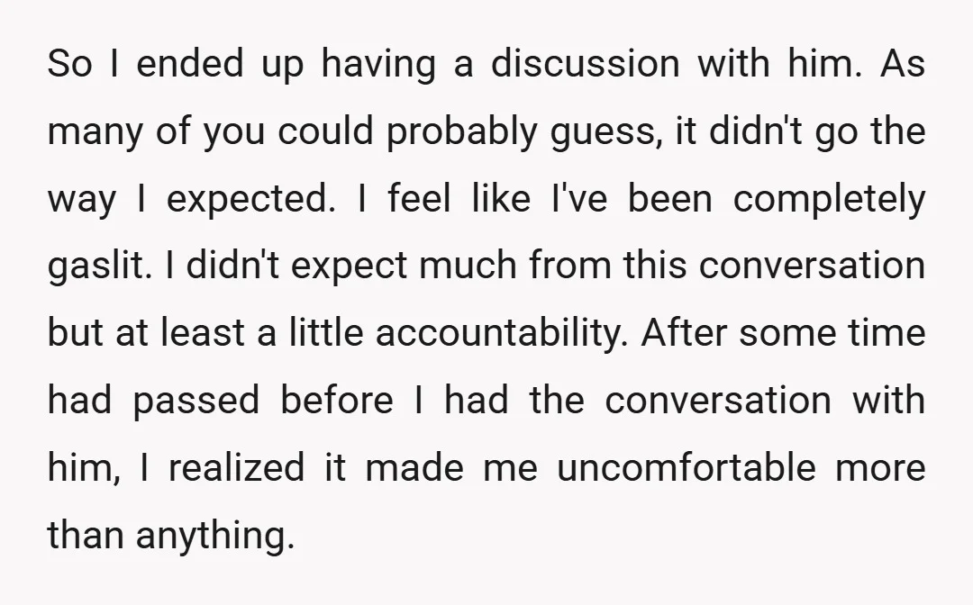 So I ended up having a discussion with him. As many of you could probably guess, it didn't go the way I expected. I feel like I've been completely gaslit....