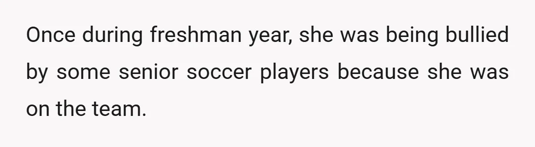 Once during freshman year, she was being bullied by some senior soccer players because she was on the team.