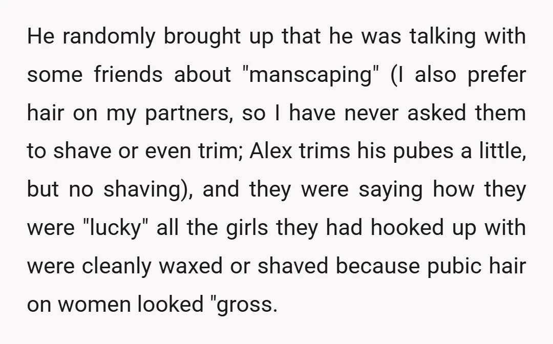 He randomly brought up that he was talking with some friends about "manscaping" (I also prefer hair on my partners, so I have never asked them to shave or even...