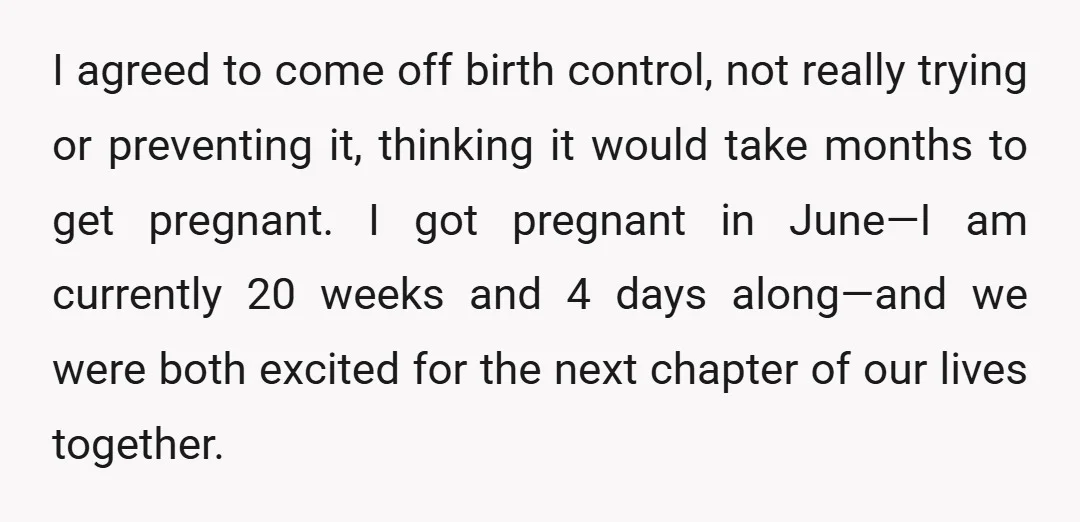 I agreed to come off birth control, not really trying or preventing it, thinking it would take months to get pregnant. I got pregnant in June—I am currently 20 weeks...