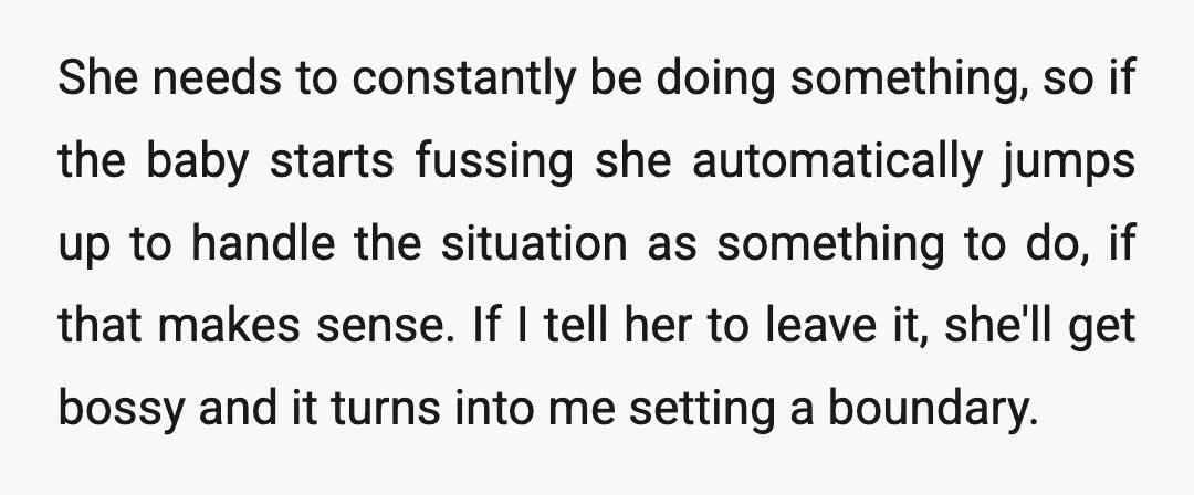 She needs to constantly be doing something, so if the baby starts fussing she automatically jumps up to handle the situation as something to do, if that makes sense. If...