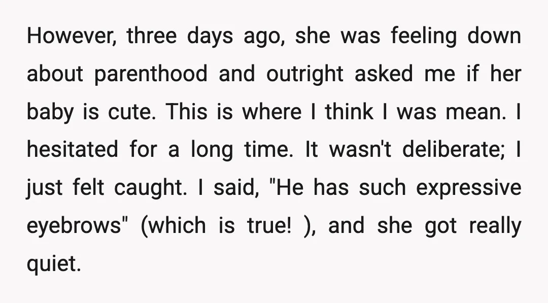 However, three days ago, she was feeling down about parenthood and outright asked me if her baby is cute. This is where I think I was mean. I hesitated for...