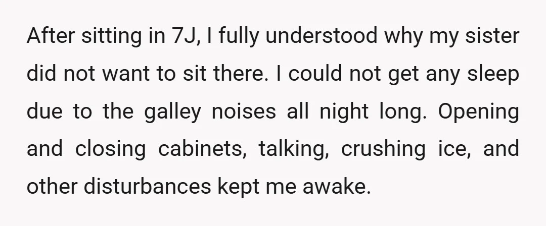 After sitting in 7J, I fully understood why my sister did not want to sit there. I could not get any sleep due to the galley noises all night long....