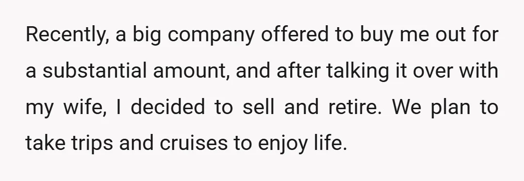 Recently, a big company offered to buy me out for a substantial amount, and after talking it over with my wife, I decided to sell and retire. We plan to...