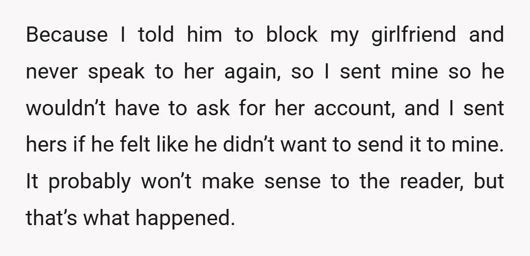 Because I told him to block my girlfriend and never speak to her again, so I sent mine so he wouldn’t have to ask for her account, and I sent...