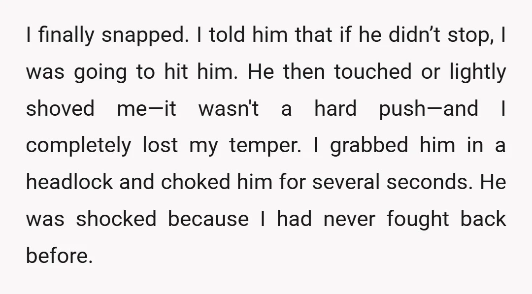 I finally snapped. I told him that if he didn’t stop, I was going to hit him. He then touched or lightly shoved me—it wasn't a hard push—and I completely...