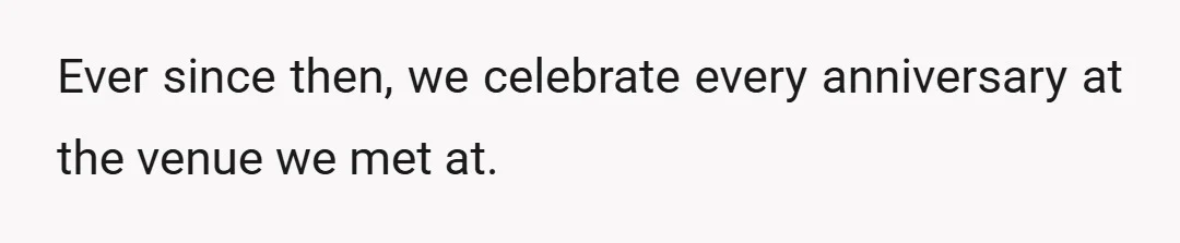 Ever since then, we celebrate every anniversary at the venue we met at.