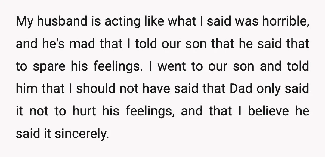 My husband is acting like what I said was horrible, and he's mad that I told our son that he said that to spare his feelings. I went to our...