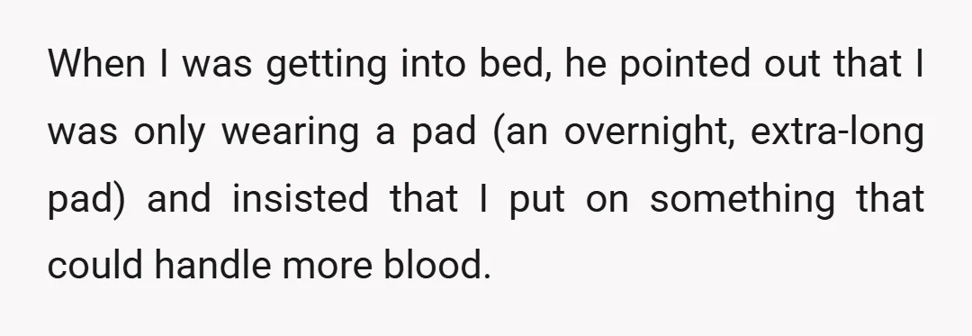 When I was getting into bed, he pointed out that I was only wearing a pad (an overnight, extra-long pad) and insisted that I put on something that could handle...