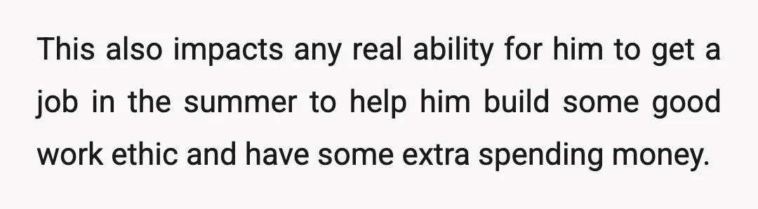 This also impacts any real ability for him to get a job in the summer to help him build some good work ethic and have some extra spending money.