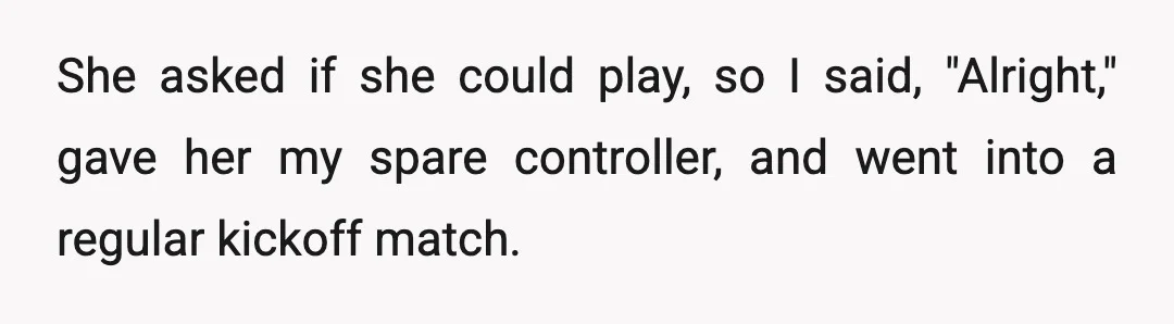 She asked if she could play, so I said, "Alright," gave her my spare controller, and went into a regular kickoff match.