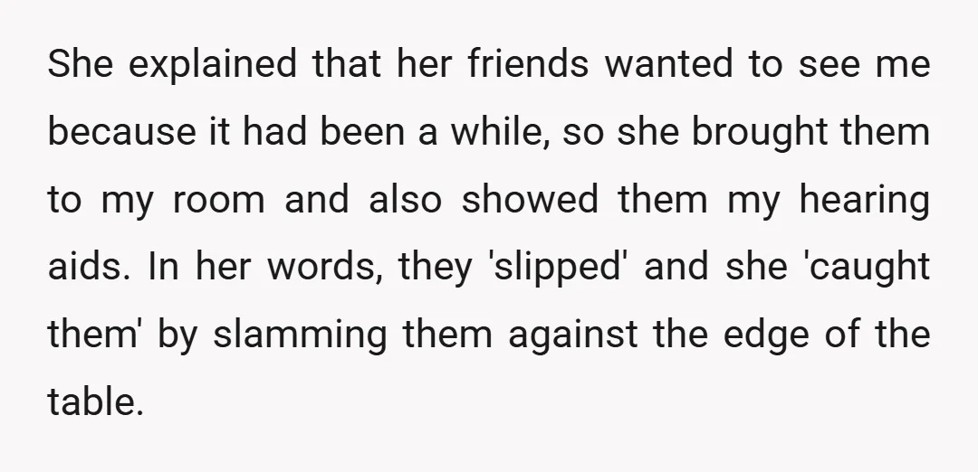 She explained that her friends wanted to see me because it had been a while, so she brought them to my room and also showed them my hearing aids. In...