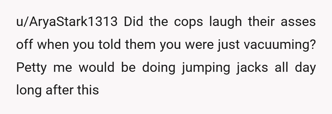u/AryaStark1313
Did the cops laugh their asses off when you told them you were just vacuuming?
Petty me would be doing jumping jacks all day long after this