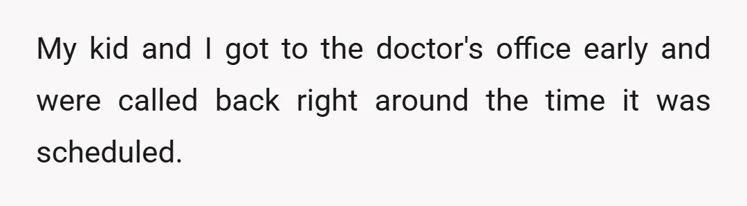 My kid and I got to the doctor's office early and were called back right around the time it was scheduled.