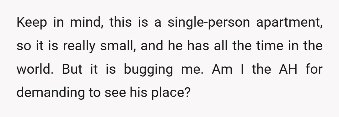 Keep in mind, this is a single-person apartment, so it is really small, and he has all the time in the world. But it is bugging me. Am I the...