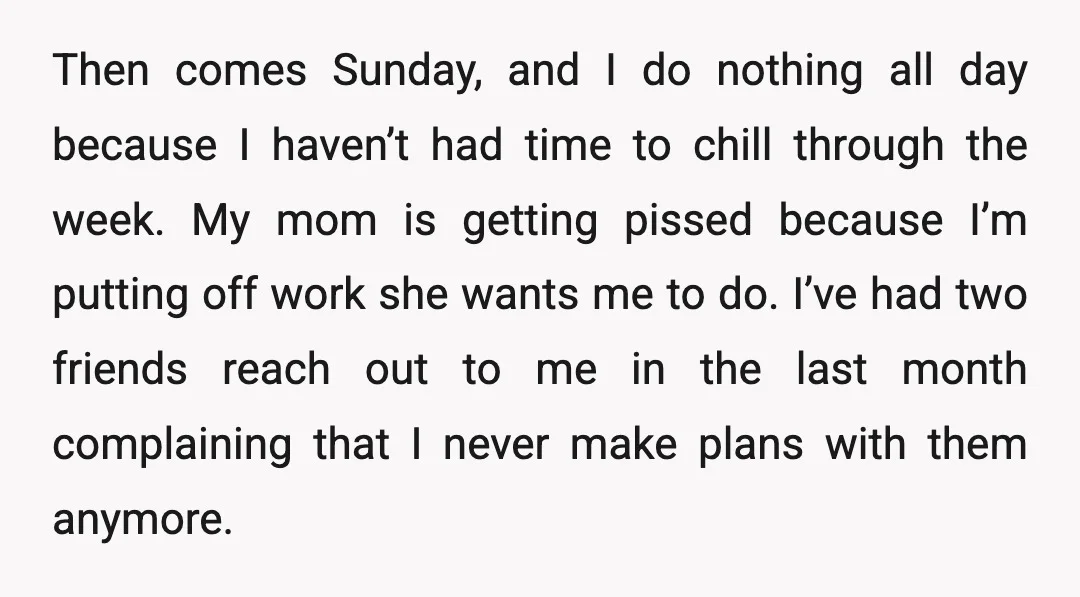Then comes Sunday, and I do nothing all day because I haven’t had time to chill through the week. My mom is getting pissed because I’m putting off work she...