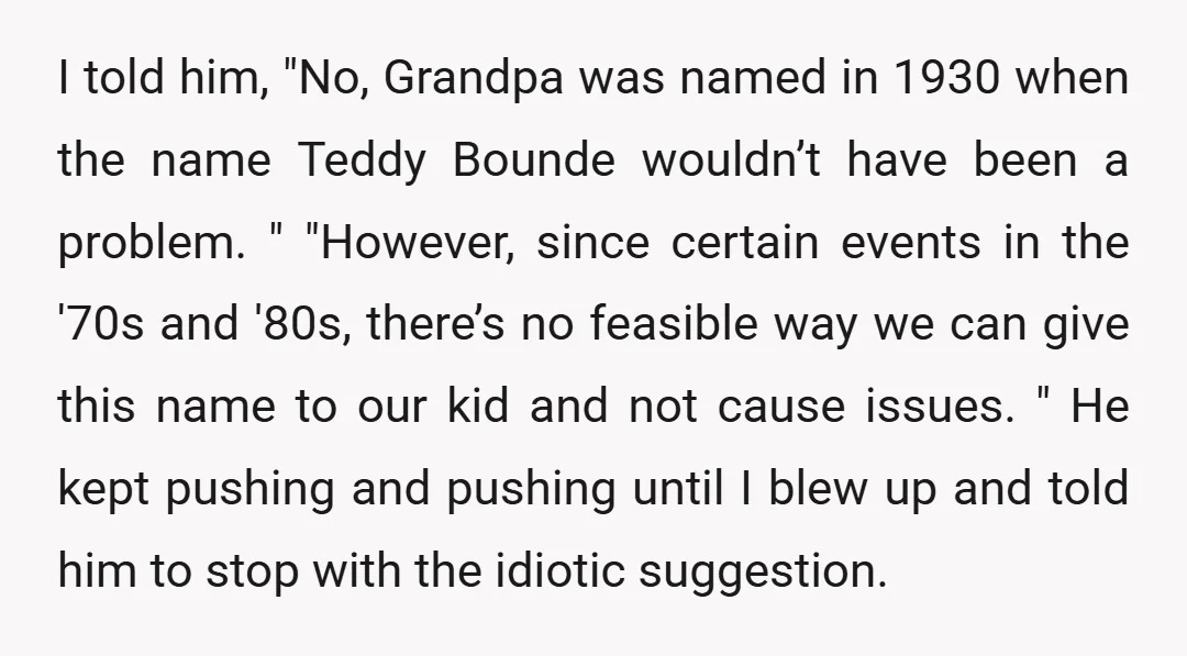 I told him, "No, Grandpa was named in 1930 when the name Teddy Bounde wouldn’t have been a problem. " "However, since certain events in the '70s and '80s, there’s...