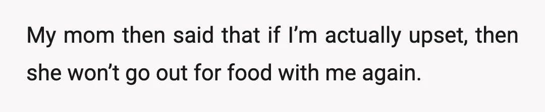 My mom then said that if I’m actually upset, then she won’t go out for food with me again.