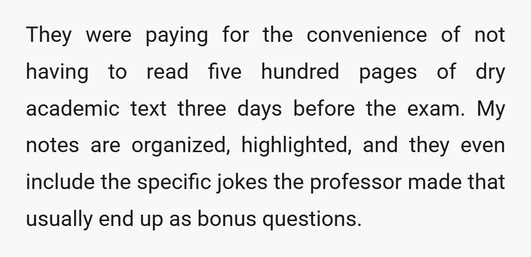 They were paying for the convenience of not having to read five hundred pages of dry academic text three days before the exam. My notes are organized, highlighted, and they...