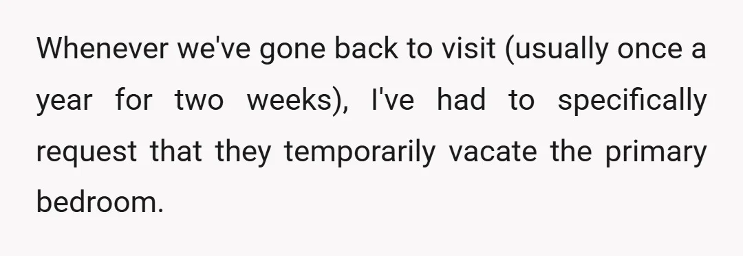 Whenever we've gone back to visit (usually once a year for two weeks), I've had to specifically request that they temporarily vacate the primary bedroom.