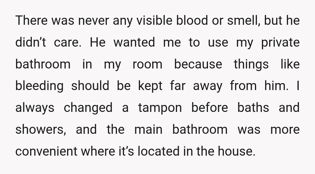 There was never any visible blood or smell, but he didn’t care. He wanted me to use my private bathroom in my room because things like bleeding should be kept...