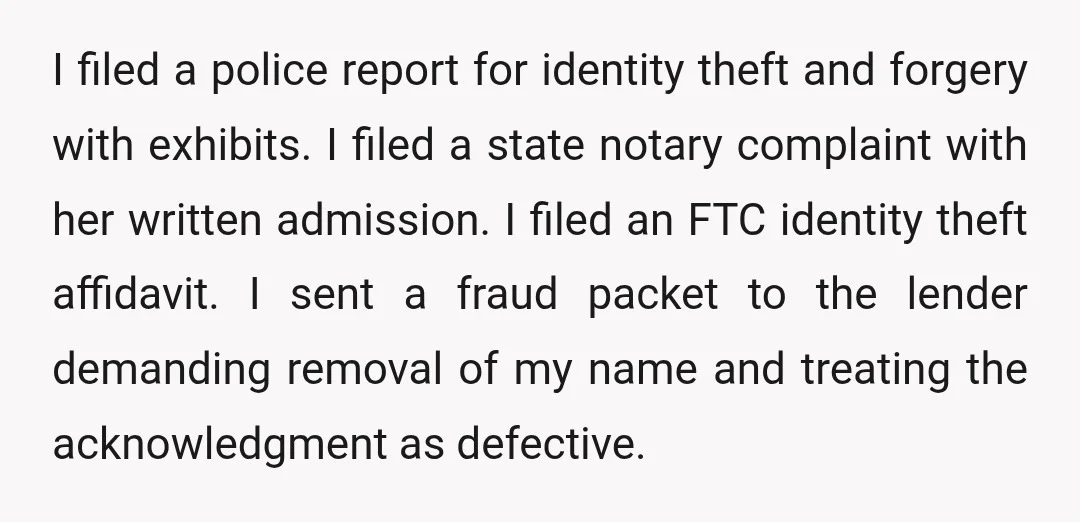 I filed a police report for identity theft and forgery with exhibits. I filed a state notary complaint with her written admission. I filed an FTC identity theft affidavit. I...
