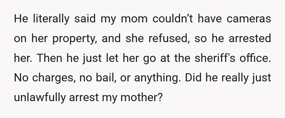 He literally said my mom couldn’t have cameras on her property, and she refused, so he arrested her. Then he just let her go at the sheriff's office. No charges,...