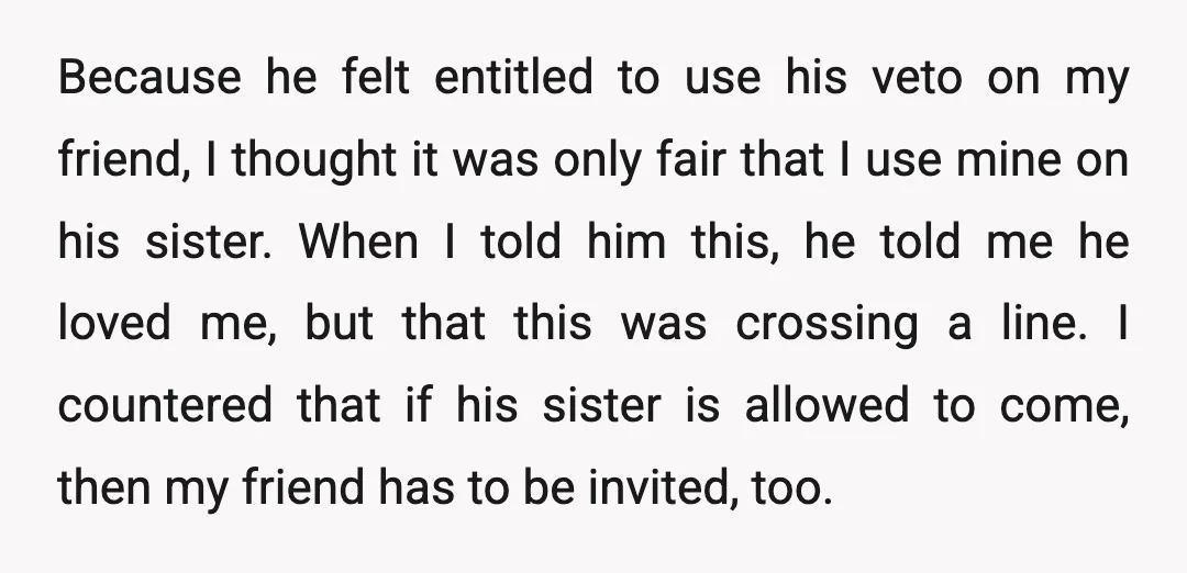 Because he felt entitled to use his veto on my friend, I thought it was only fair that I use mine on his sister. When I told him this, he...