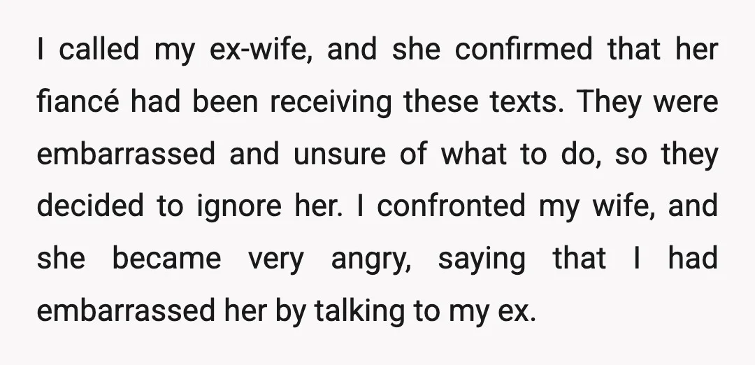 I called my ex-wife, and she confirmed that her fiancé had been receiving these texts. They were embarrassed and unsure of what to do, so they decided to ignore her....