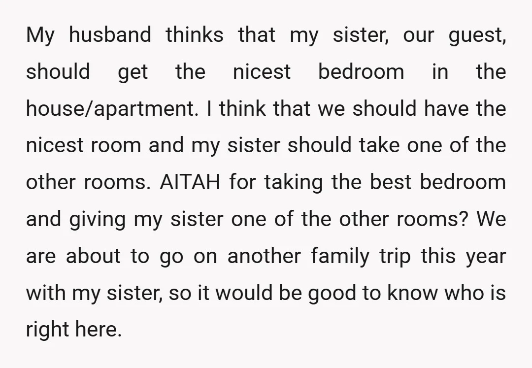 My husband thinks that my sister, our guest, should get the nicest bedroom in the house/apartment. I think that we should have the nicest room and my sister should take...