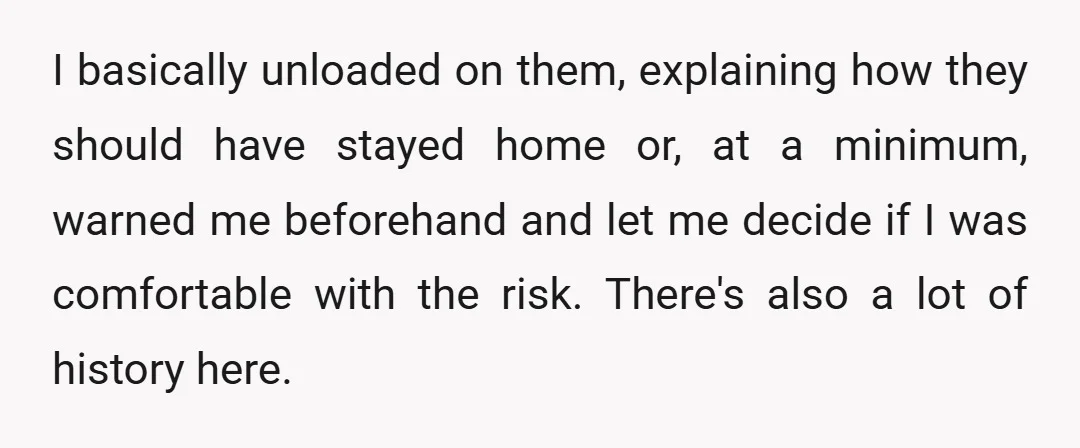 I basically unloaded on them, explaining how they should have stayed home or, at a minimum, warned me beforehand and let me decide if I was comfortable with the risk....