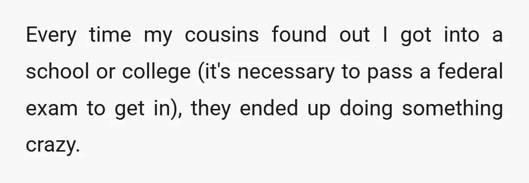 Every time my cousins found out I got into a school or college (it's necessary to pass a federal exam to get in), they ended up doing something crazy.