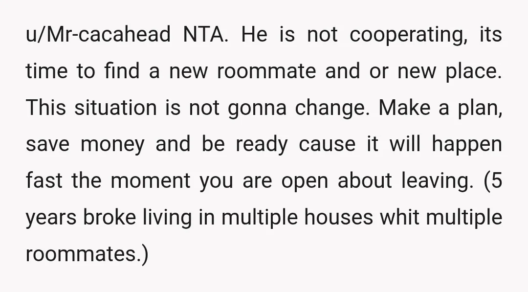 u/Mr-cacahead NTA. He is not cooperating, its time to find a new roommate and or new place. This situation is not gonna change. Make a plan, save money and be...