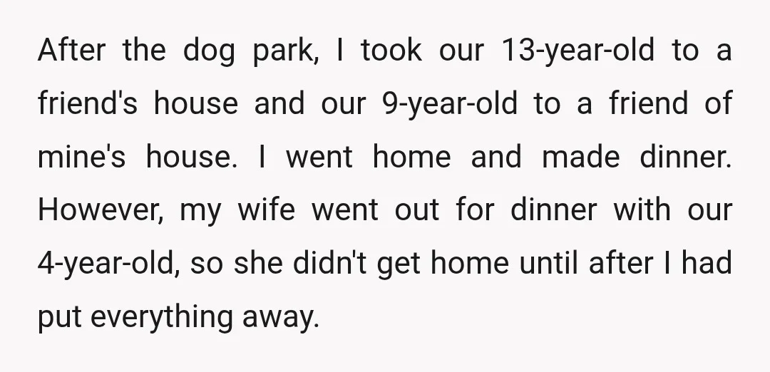 After the dog park, I took our 13-year-old to a friend's house and our 9-year-old to a friend of mine's house. I went home and made dinner. However, my wife...