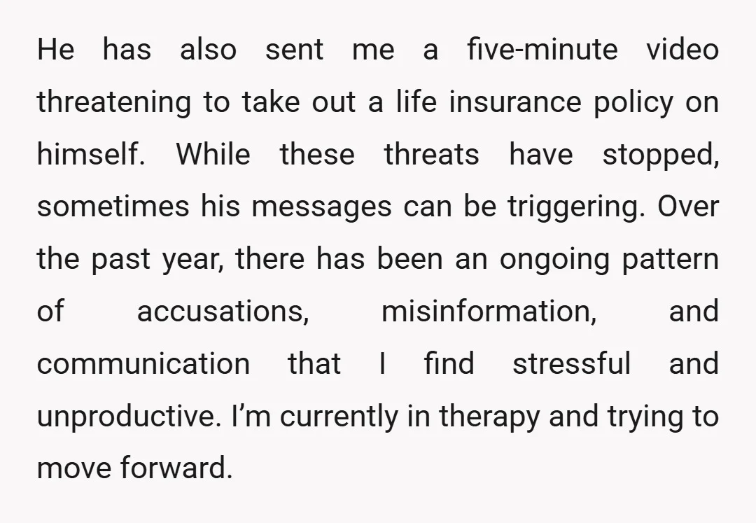 He has also sent me a five-minute video threatening to take out a life insurance policy on himself. While these threats have stopped, sometimes his messages can be triggering. Over...