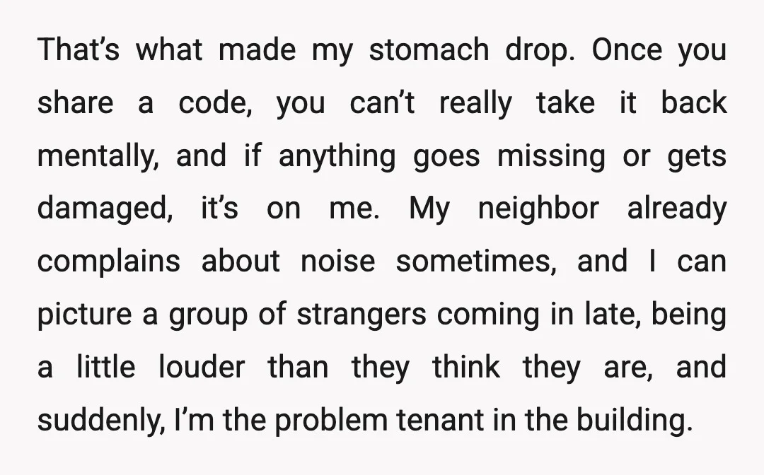 That’s what made my stomach drop. Once you share a code, you can’t really take it back mentally, and if anything goes missing or gets damaged, it’s on me. My...